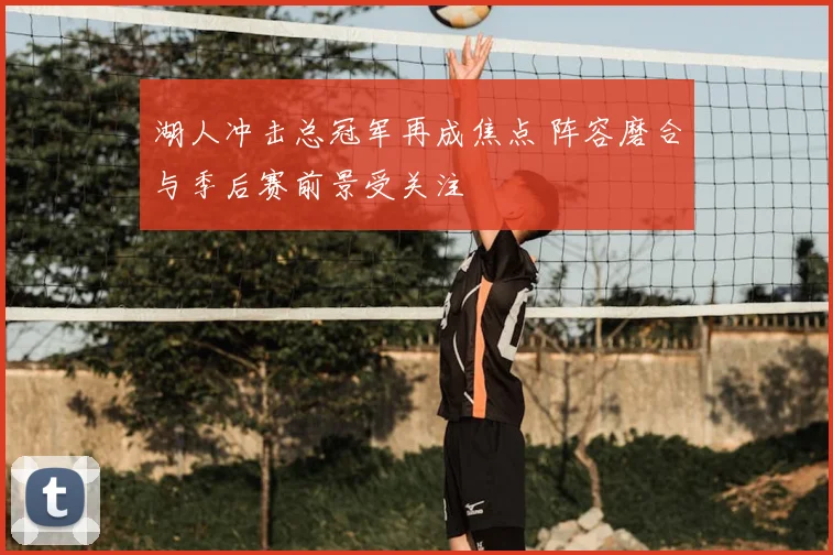 湖人冲击总冠军再成焦点 阵容磨合与季后赛前景受关注