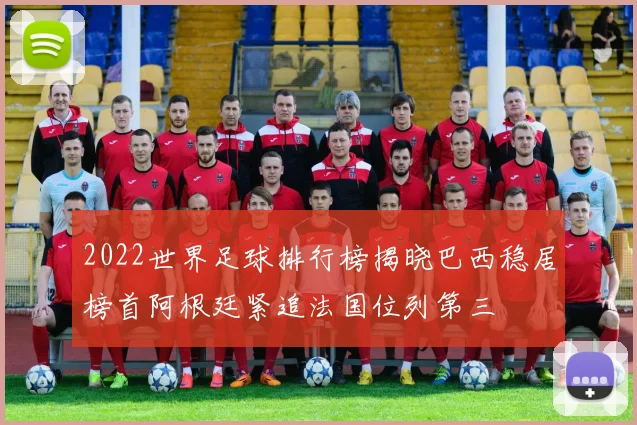 2022世界足球排行榜揭晓巴西稳居榜首阿根廷紧追法国位列第三