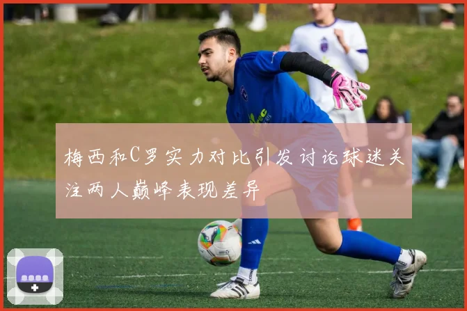 梅西和C罗实力对比引发讨论球迷关注两人巅峰表现差异