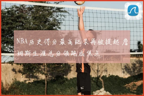 NBA历史得分最高纪录再被提起 詹姆斯生涯总分领跑成焦点
