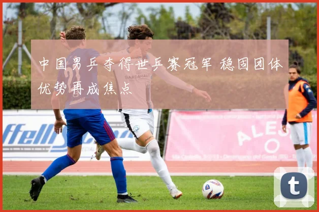 中国男乒夺得世乒赛冠军 稳固团体优势再成焦点