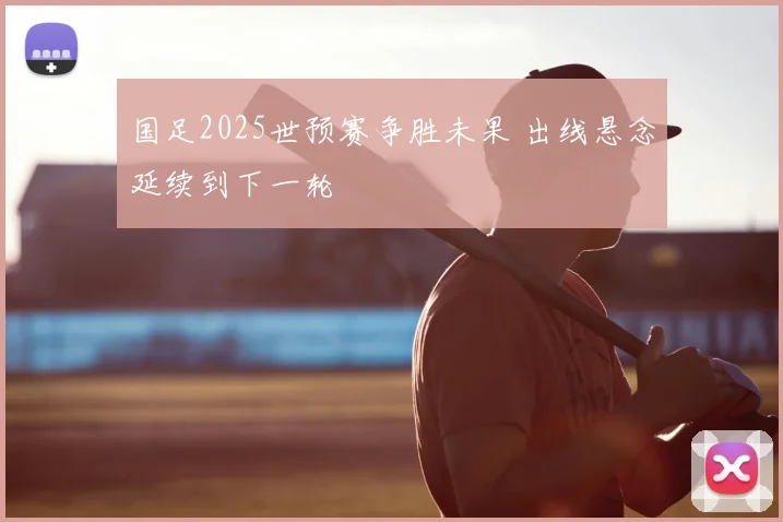 国足2025世预赛争胜未果 出线悬念延续到下一轮