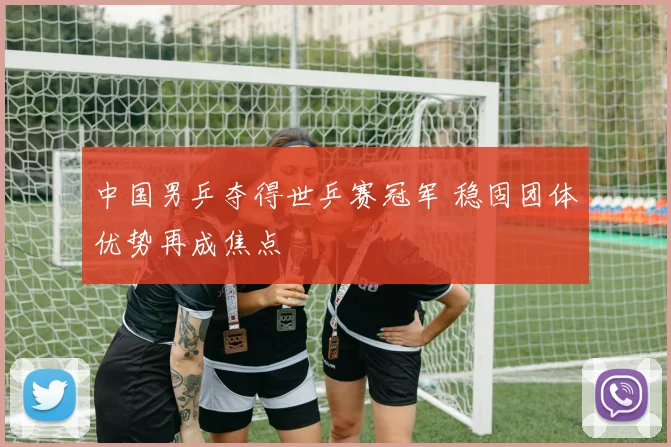 中国男乒夺得世乒赛冠军 稳固团体优势再成焦点