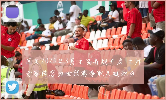国足2025年3月主场备战开启 主帅考察阵容为世预赛争取关键积分