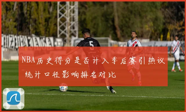 NBA历史得分是否计入季后赛引热议 统计口径影响排名对比
