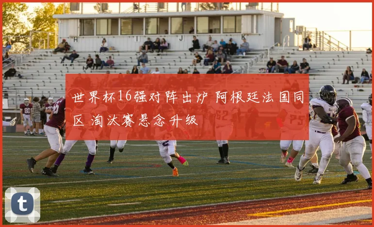 世界杯16强对阵出炉 阿根廷法国同区 淘汰赛悬念升级