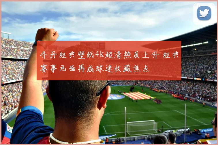 乔丹经典壁纸4k超清热度上升 经典赛事画面再成球迷收藏焦点