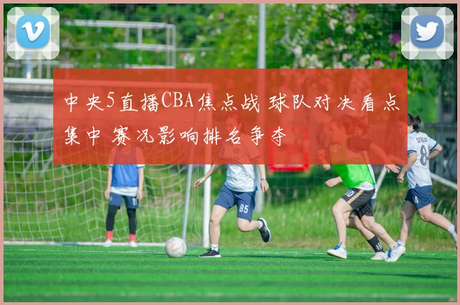 中央5直播CBA焦点战 球队对决看点集中 赛况影响排名争夺