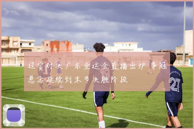 辽宁对决广东全运会直播出炉 争冠悬念延续到末节决胜阶段