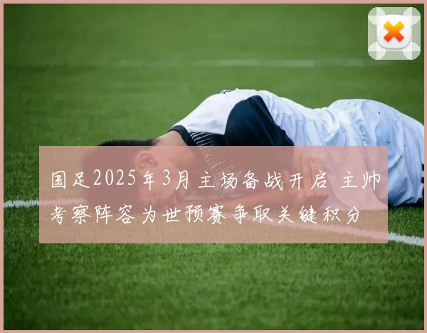 国足2025年3月主场备战开启 主帅考察阵容为世预赛争取关键积分