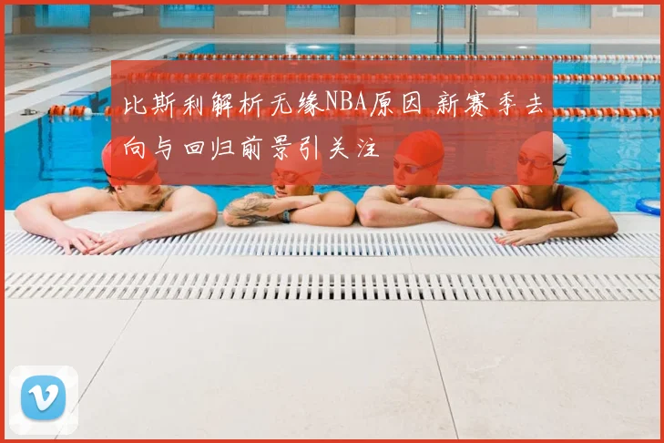 比斯利解析无缘NBA原因 新赛季去向与回归前景引关注
