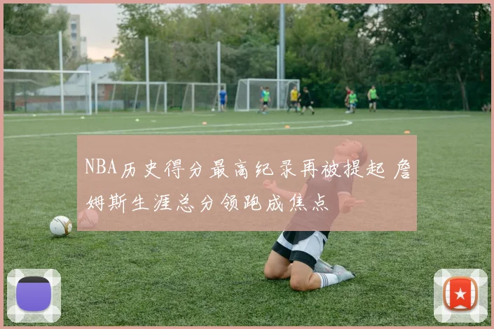 NBA历史得分最高纪录再被提起 詹姆斯生涯总分领跑成焦点