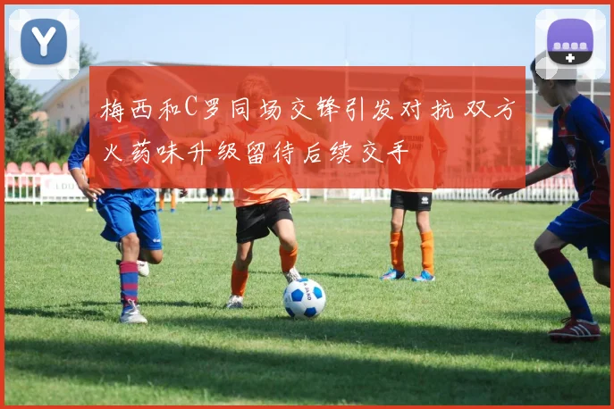 梅西和C罗同场交锋引发对抗 双方火药味升级留待后续交手