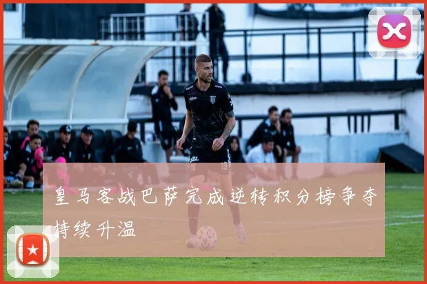 皇马客战巴萨完成逆转积分榜争夺持续升温