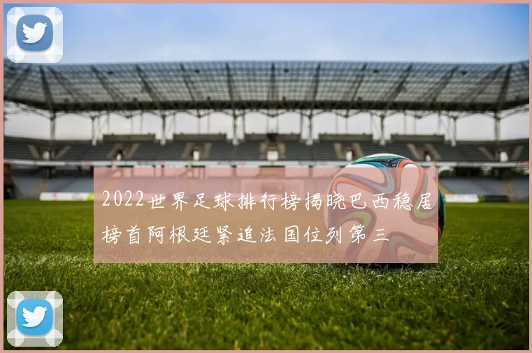 2022世界足球排行榜揭晓巴西稳居榜首阿根廷紧追法国位列第三