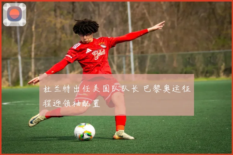 杜兰特出任美国队队长 巴黎奥运征程迎领袖配置