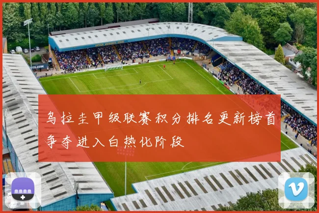 乌拉圭甲级联赛积分排名更新榜首争夺进入白热化阶段