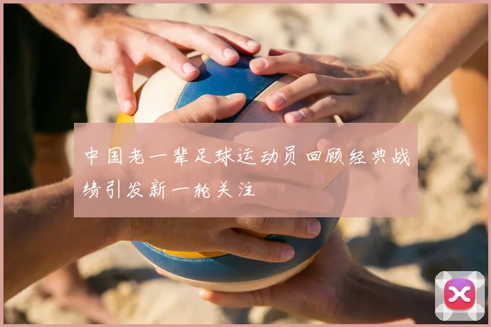 中国老一辈足球运动员回顾经典战绩引发新一轮关注
