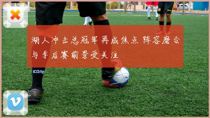 湖人冲击总冠军再成焦点 阵容磨合与季后赛前景受关注