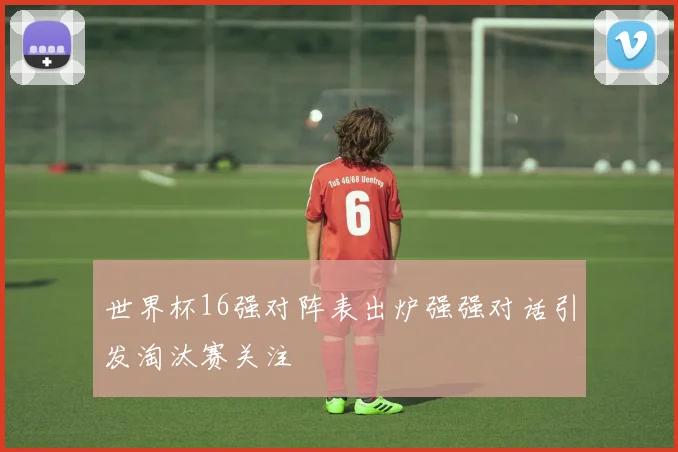 世界杯16强对阵表出炉强强对话引发淘汰赛关注