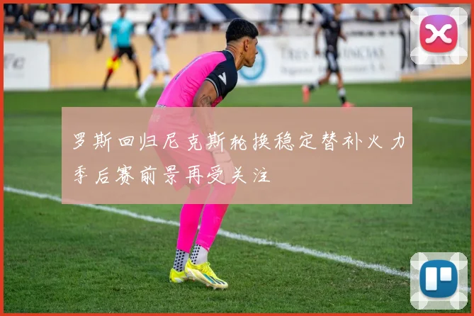 罗斯回归尼克斯轮换稳定替补火力季后赛前景再受关注