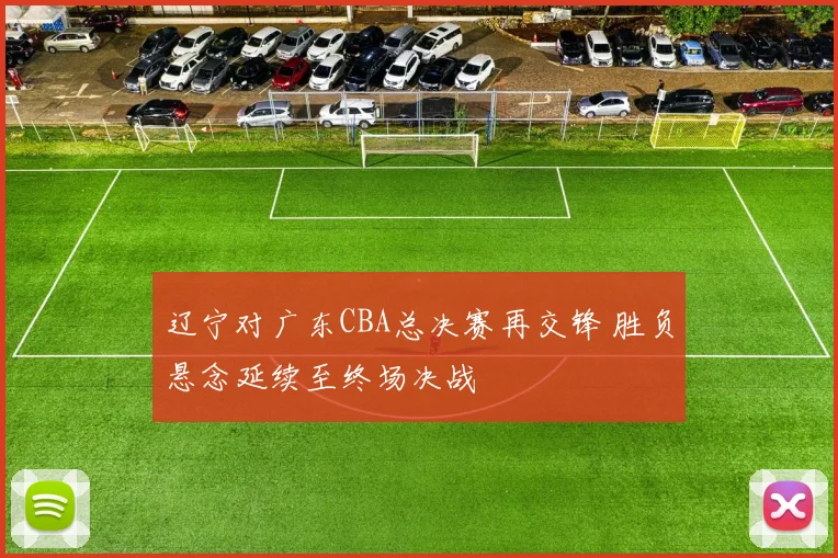 辽宁对广东CBA总决赛再交锋 胜负悬念延续至终场决战