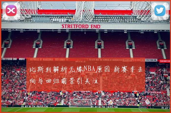 比斯利解析无缘NBA原因 新赛季去向与回归前景引关注