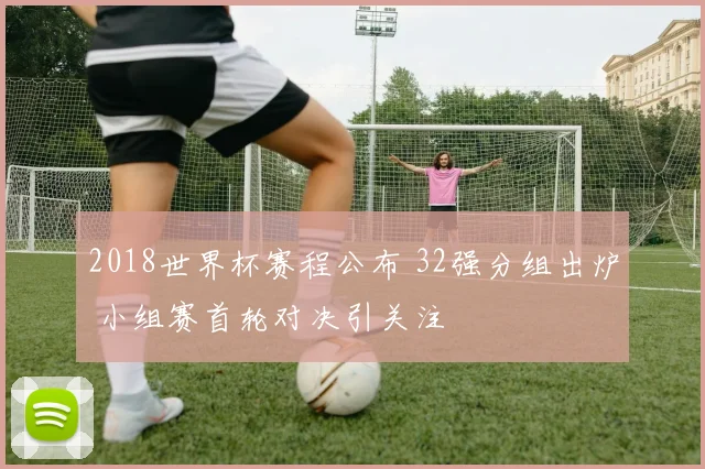 2018世界杯赛程公布 32强分组出炉 小组赛首轮对决引关注