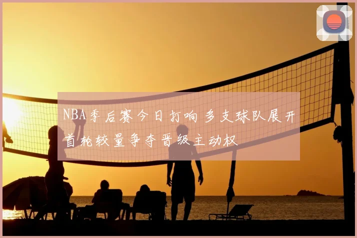 NBA季后赛今日打响 多支球队展开首轮较量争夺晋级主动权