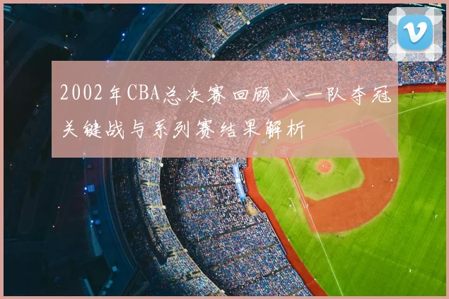 2002年CBA总决赛回顾 八一队夺冠关键战与系列赛结果解析