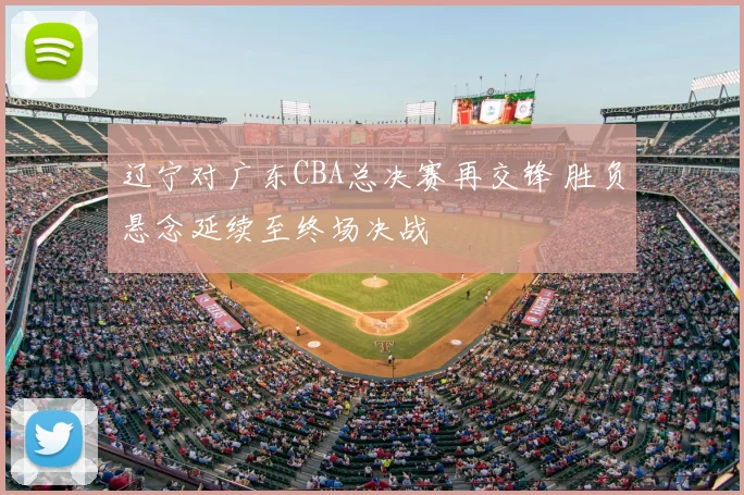 辽宁对广东CBA总决赛再交锋 胜负悬念延续至终场决战