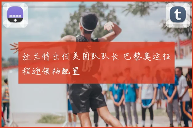 杜兰特出任美国队队长 巴黎奥运征程迎领袖配置