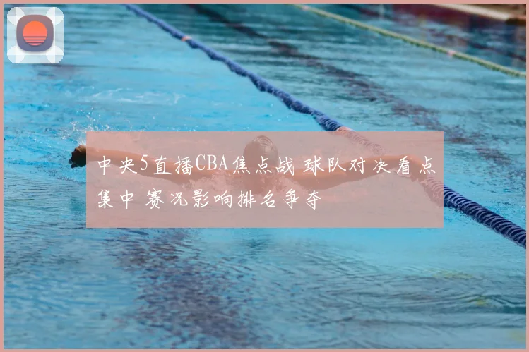 中央5直播CBA焦点战 球队对决看点集中 赛况影响排名争夺