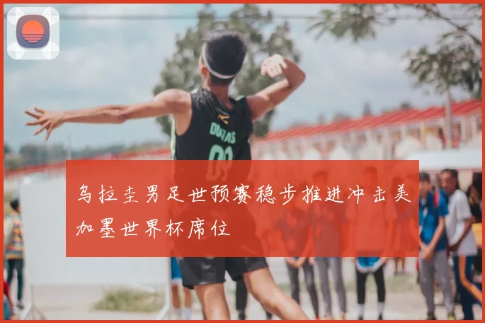 乌拉圭男足世预赛稳步推进冲击美加墨世界杯席位